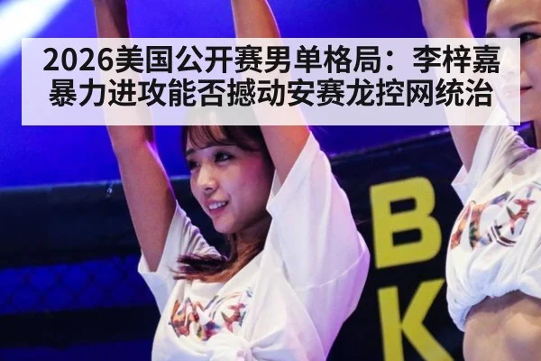 2026美国公开赛男单格局：李梓嘉暴力进攻能否撼动安赛龙控网统治