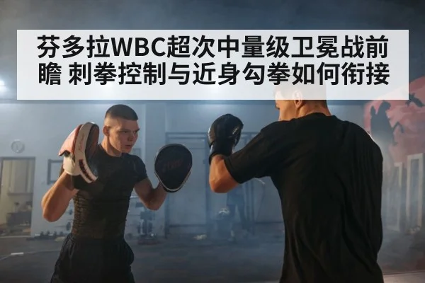芬多拉WBC超次中量级卫冕战前瞻 刺拳控制与近身勾拳如何衔接