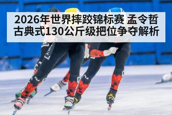 2026年世界摔跤锦标赛 孟令哲古典式130公斤级把位争夺解析