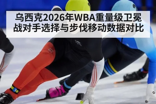 乌西克2026年WBA重量级卫冕战对手选择与步伐移动数据对比