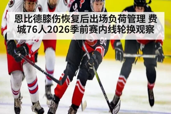恩比德膝伤恢复后出场负荷管理 费城76人2026季前赛内线轮换观察