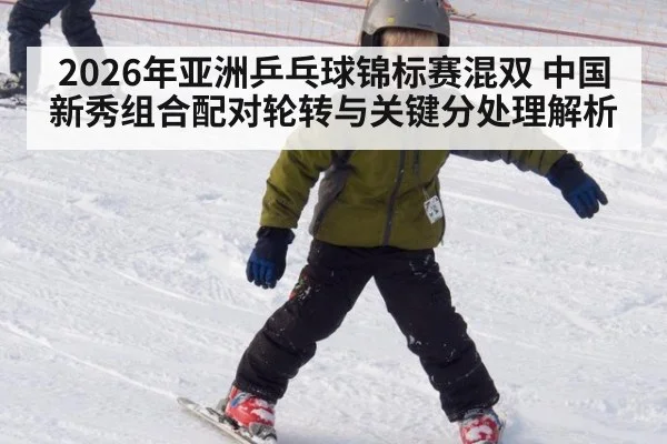 2026年亚洲乒乓球锦标赛混双 中国新秀组合配对轮转与关键分处理解析