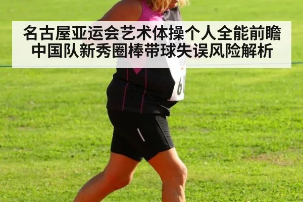 名古屋亚运会艺术体操个人全能前瞻 中国队新秀圈棒带球失误风险解析