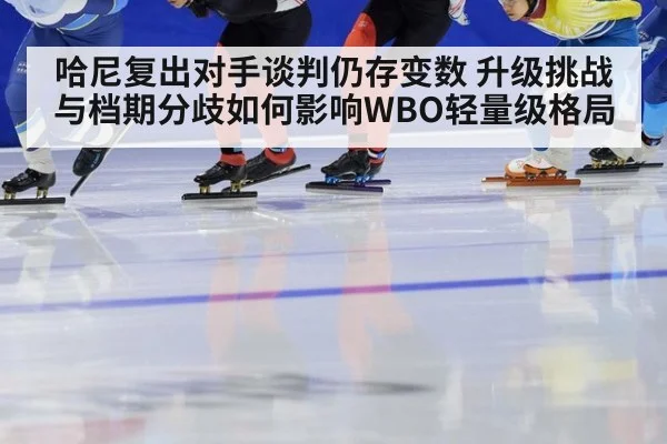 哈尼复出对手谈判仍存变数 升级挑战与档期分歧如何影响WBO轻量级格局